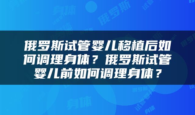 俄罗斯试管婴儿移植后如何调理身体？俄罗斯试管婴儿前如何调理身体？