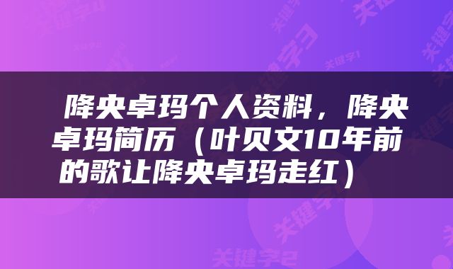  降央卓玛个人资料，降央卓玛简历（叶贝文10年前的歌让降央卓玛走红） 