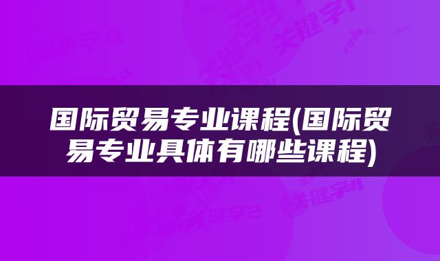 国际贸易专业课程(国际贸易专业具体有哪些课程)