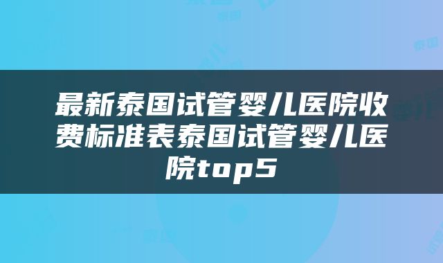 最新泰国试管婴儿医院收费标准表泰国试管婴儿医院top5