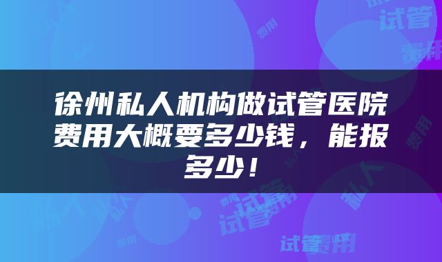 徐州私人机构做试管医院费用大概要多少钱,能报多少!