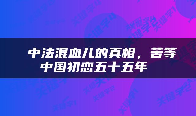 中法混血儿的真相，苦等中国初恋五十五年 