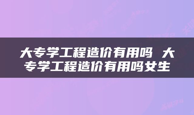 大专学工程造价有用吗 大专学工程造价有用吗女生