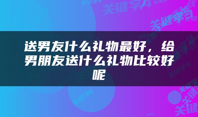 送男友什么礼物最好，给男朋友送什么礼物比较好呢