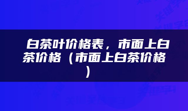  白茶叶价格表，市面上白茶价格（市面上白茶价格） 