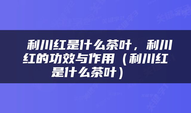  利川红是什么茶叶，利川红的功效与作用（利川红是什么茶叶） 
