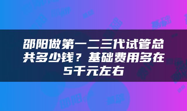邵阳做第一二三代试管总共多少钱？基础费用多在5千元左右