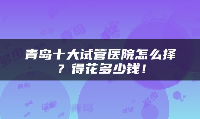 青岛十大试管医院怎么择？得花多少钱！