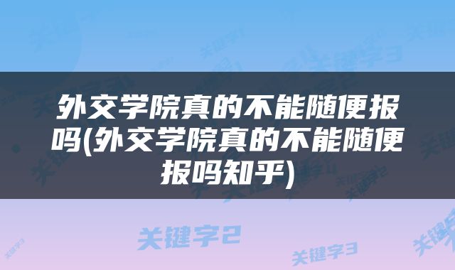 外交学院真的不能随便报吗(外交学院真的不能随便报吗知乎)