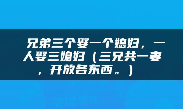 兄弟三个娶一个媳妇,一人娶三媳妇(三兄共一妻,开放各东西。)