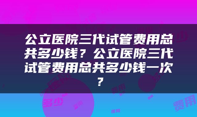 公立医院三代试管费用总共多少钱？公立医院三代试管费用总共多少钱一次？