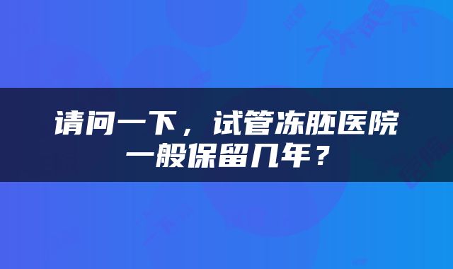 请问一下，试管冻胚医院一般保留几年？