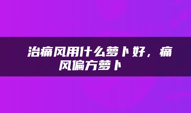  治痛风用什么萝卜好，痛风偏方萝卜 