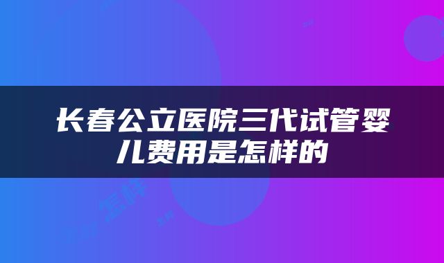 长春公立医院三代试管婴儿费用是怎样的