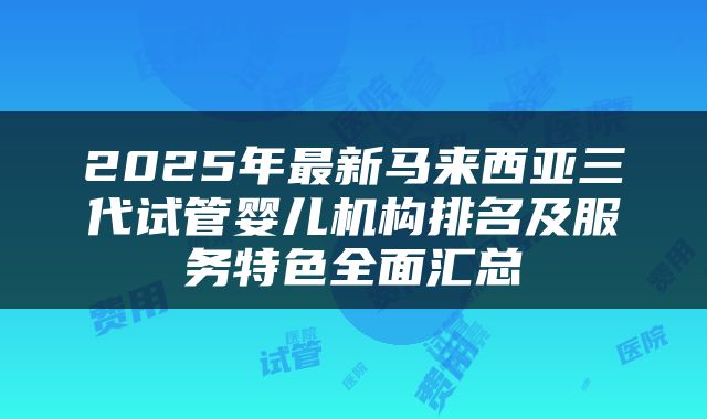 2025年最新马来西亚三代试管婴儿机构排名及服务特色全面汇总