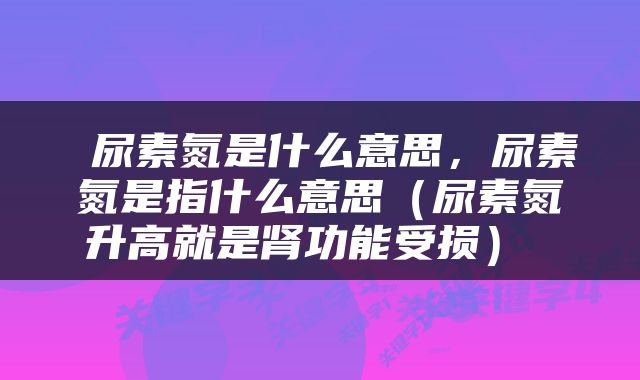  尿素氮是什么意思，尿素氮是指什么意思（尿素氮升高就是肾功能受损） 