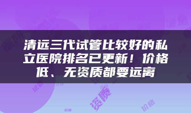 清远三代试管比较好的私立医院排名已更新！价格低、无资质都要远离