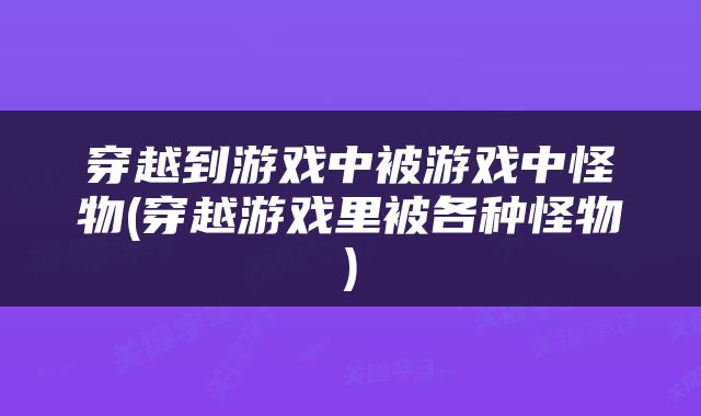 穿越到游戏中被游戏中怪物(穿越游戏里被各种怪物)