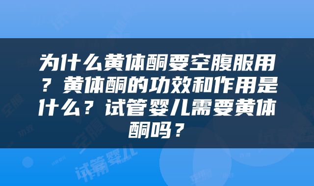 为什么黄体酮要空腹服用？黄体酮的功效和作用是什么？试管婴儿需要黄体酮吗？