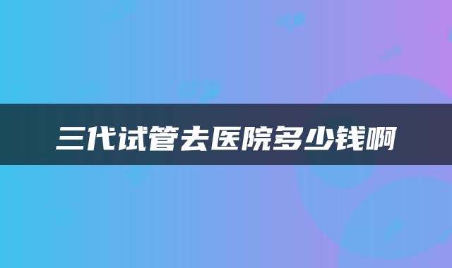 三代试管去医院多少钱啊