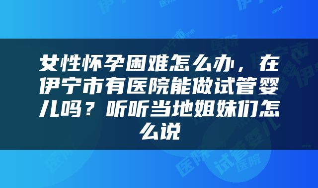 女性怀孕困难怎么办，在伊宁市有医院能做试管婴儿吗？听听当地姐妹们怎么说