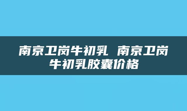 南京卫岗牛初乳 南京卫岗牛初乳胶囊价格
