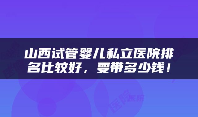 山西试管婴儿私立医院排名比较好，要带多少钱！