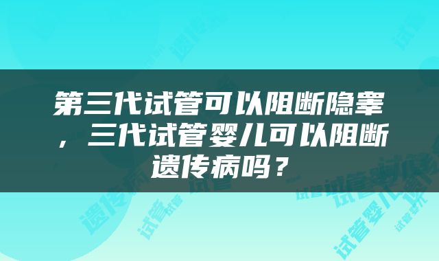 第三代试管可以阻断隐睾，三代试管婴儿可以阻断遗传病吗？