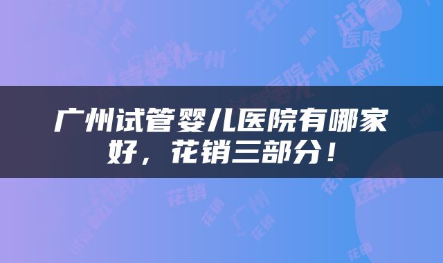 广州试管婴儿医院有哪家好，花销三部分！