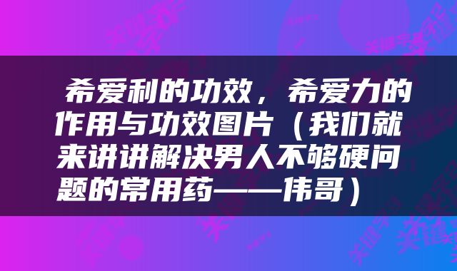  希爱利的功效，希爱力的作用与功效图片（我们就来讲讲解决男人不够硬问题的常用药——伟哥） 