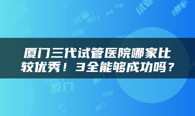 厦门三代试管医院哪家比较优秀！3全能够成功吗？