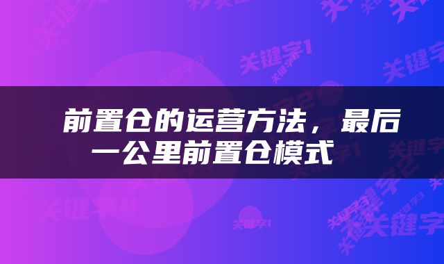  前置仓的运营方法，最后一公里前置仓模式 