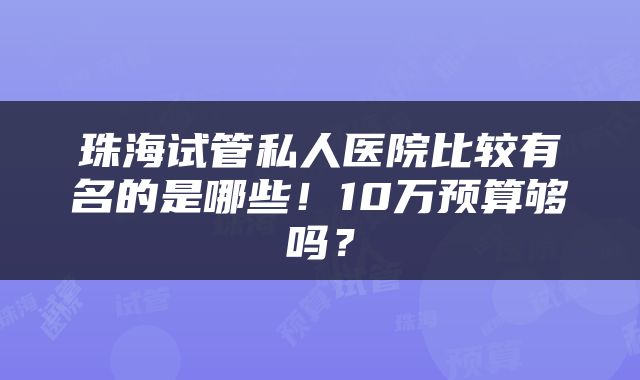 珠海试管私人医院比较有名的是哪些！10万预算够吗？
