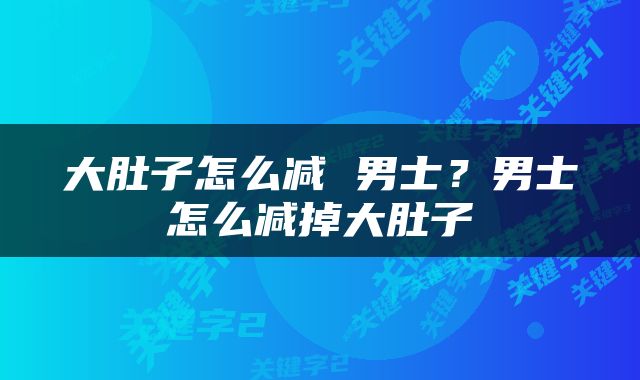 大肚子怎么减 男士？男士怎么减掉大肚子