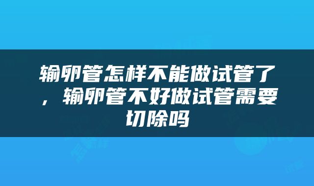 输卵管怎样不能做试管了，输卵管不好做试管需要切除吗