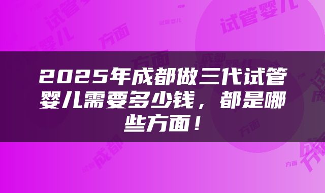 2025年成都做三代试管婴儿需要多少钱，都是哪些方面！