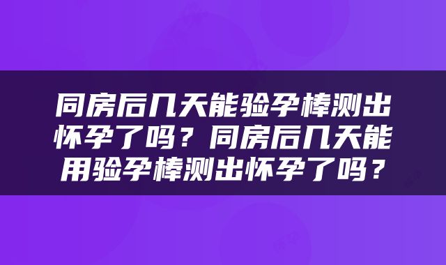 同房后几天能验孕棒测出怀孕了吗？同房后几天能用验孕棒测出怀孕了吗？