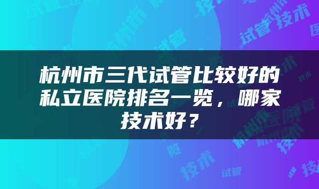 杭州市三代试管比较好的私立医院排名一览，哪家技术好？