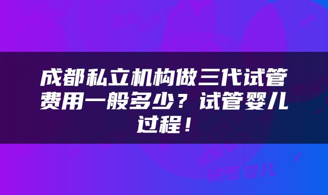 成都私立机构做三代试管费用一般多少？试管婴儿过程！