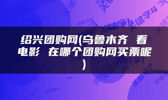 绍兴团购网(乌鲁木齐 看电影 在哪个团购网买票呢)
