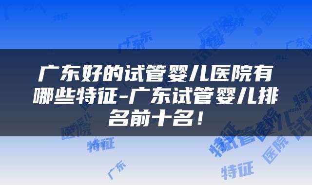 广东好的试管婴儿医院有哪些特征-广东试管婴儿排名前十名！