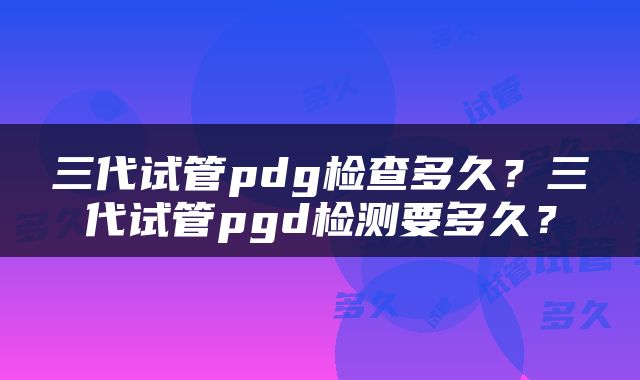 三代试管pdg检查多久?三代试管pgd检测要多久?