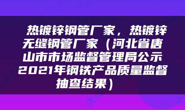  热镀锌钢管厂家，热镀锌无缝钢管厂家（河北省唐山市市场监督管理局公示2021年钢铁产品质量监督抽查结果） 