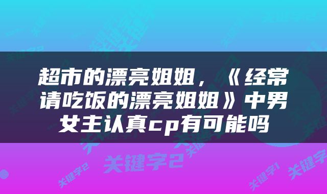 超市的漂亮姐姐，《经常请吃饭的漂亮姐姐》中男女主认真cp有可能吗