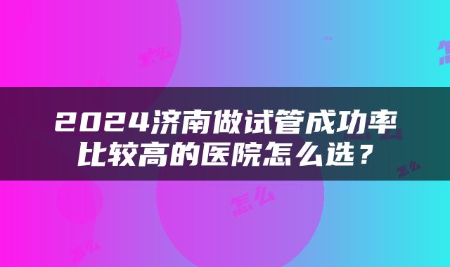 2024济南做试管成功率比较高的医院怎么选？