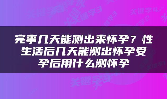 完事几天能测出来怀孕？性生活后几天能测出怀孕受孕后用什么测怀孕