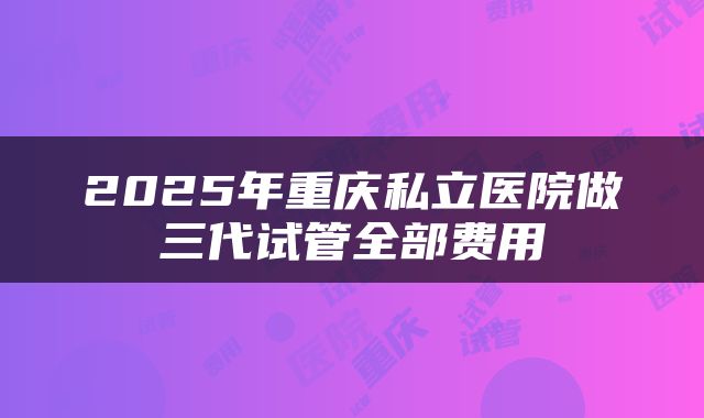 2025年重庆私立医院做三代试管全部费用