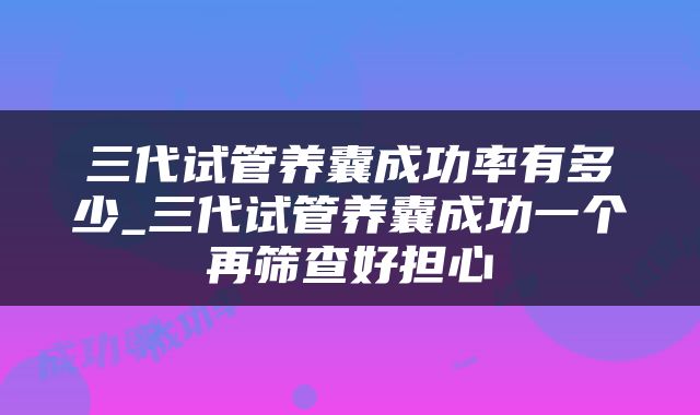 三代试管养囊成功率有多少_三代试管养囊成功一个再筛查好担心