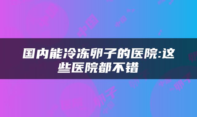 国内能冷冻卵子的医院:这些医院都不错