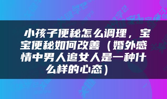  小孩子便秘怎么调理，宝宝便秘如何改善（婚外感情中男人追女人是一种什么样的心态） 
